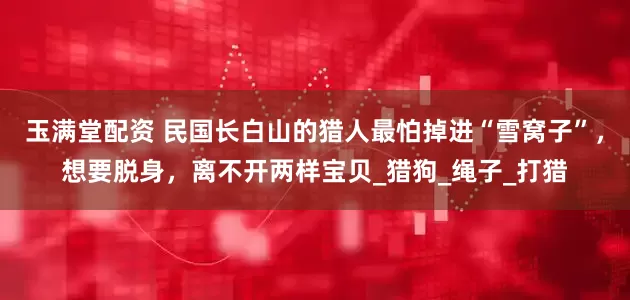 玉满堂配资 民国长白山的猎人最怕掉进“雪窝子”，想要脱身，离不开两样宝贝_猎狗_绳子_打猎